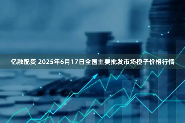 亿融配资 2025年6月17日全国主要批发市场橙子价格行情