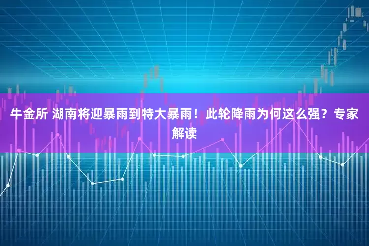 牛金所 湖南将迎暴雨到特大暴雨！此轮降雨为何这么强？专家解读