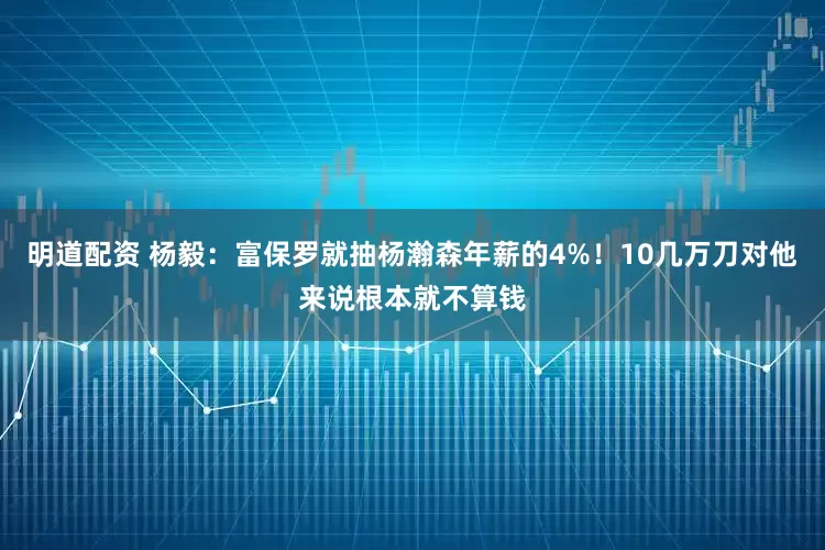 明道配资 杨毅：富保罗就抽杨瀚森年薪的4%！10几万刀对他来说根本就不算钱