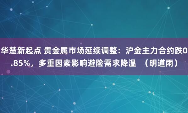 华楚新起点 贵金属市场延续调整：沪金主力合约跌0.85%，多重因素影响避险需求降温  （明道雨）
