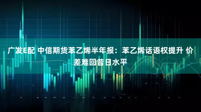 广发E配 中信期货苯乙烯半年报：苯乙烯话语权提升 价差难回昔日水平
