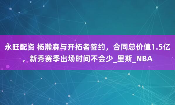 永旺配资 杨瀚森与开拓者签约，合同总价值1.5亿，新秀赛季出场时间不会少_里斯_NBA