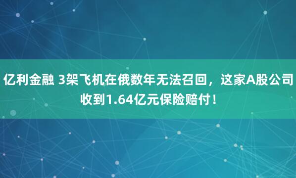 亿利金融 3架飞机在俄数年无法召回，这家A股公司收到1.64亿元保险赔付！