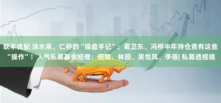 联丰优配 淡水泉、仁桥的“操盘手记”；葛卫东、冯柳半年持仓竟有这些“操作”！人气私募基金经理：但斌、林园、吴悦风、李蓓| 私募透视镜