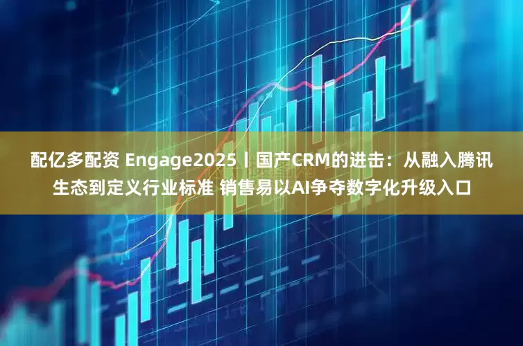 配亿多配资 Engage2025丨国产CRM的进击：从融入腾讯生态到定义行业标准 销售易以AI争夺数字化升级入口