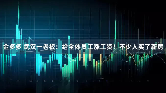 金多多 武汉一老板：给全体员工涨工资！不少人买了新房