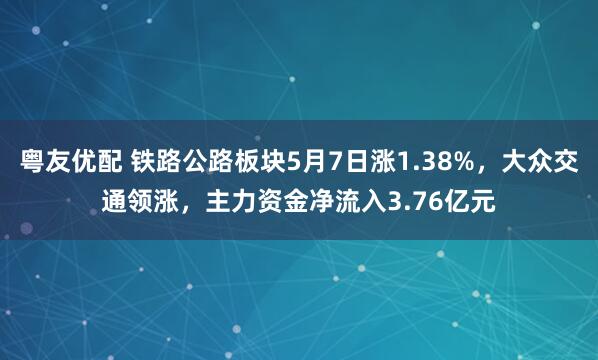 粤友优配 铁路公路板块5月7日涨1.38%，大众交通领涨，主力资金净流入3.76亿元