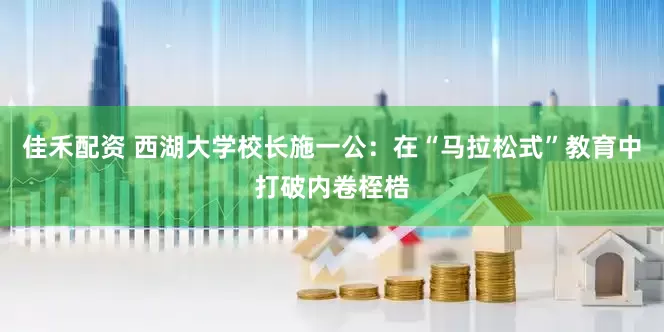 佳禾配资 西湖大学校长施一公：在“马拉松式”教育中打破内卷桎梏