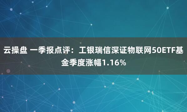 云操盘 一季报点评：工银瑞信深证物联网50ETF基金季度涨幅1.16%