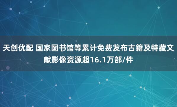 天创优配 国家图书馆等累计免费发布古籍及特藏文献影像资源超16.1万部/件