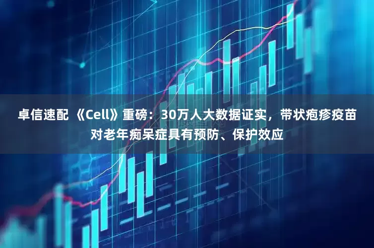 卓信速配 《Cell》重磅：30万人大数据证实，带状疱疹疫苗对老年痴呆症具有预防、保护效应