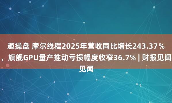 趣操盘 摩尔线程2025年营收同比增长243.37％，旗舰GPU量产推动亏损幅度收窄36.7% | 财报见闻