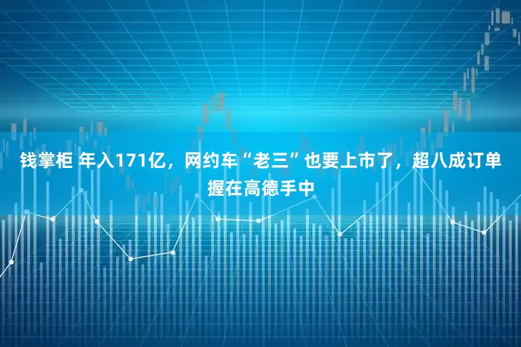 钱掌柜 年入171亿，网约车“老三”也要上市了，超八成订单握在高德手中
