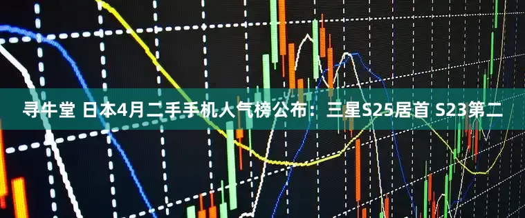 寻牛堂 日本4月二手手机人气榜公布：三星S25居首 S23第二