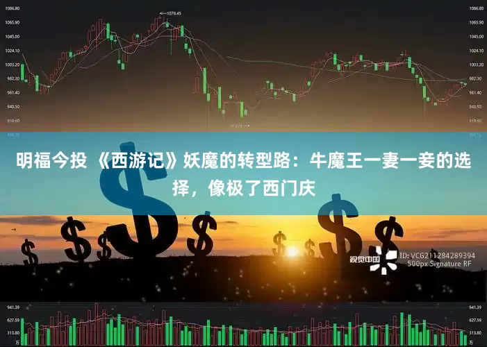 明福今投 《西游记》妖魔的转型路：牛魔王一妻一妾的选择，像极了西门庆