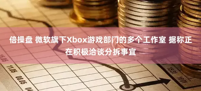 倍操盘 微软旗下Xbox游戏部门的多个工作室 据称正在积极洽谈分拆事宜