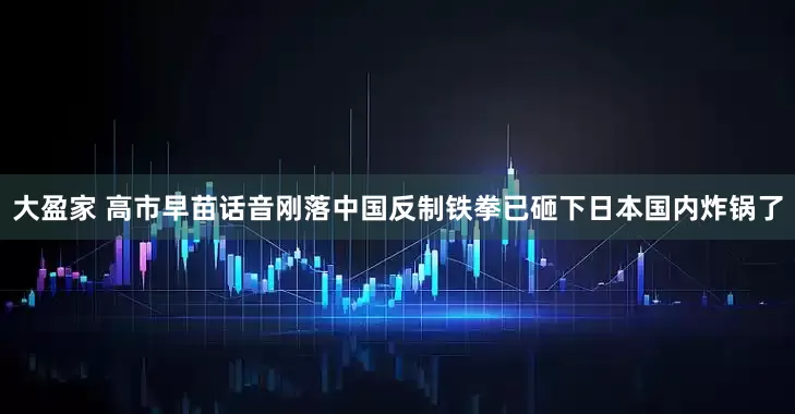 大盈家 高市早苗话音刚落中国反制铁拳已砸下日本国内炸锅了