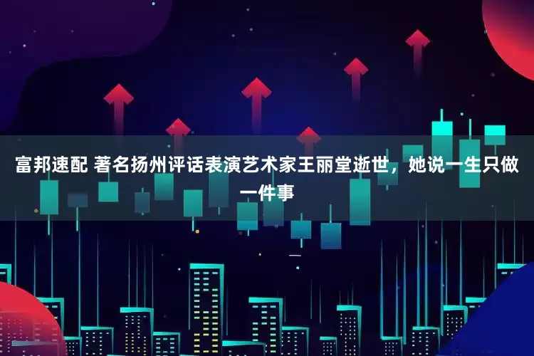 富邦速配 著名扬州评话表演艺术家王丽堂逝世，她说一生只做一件事